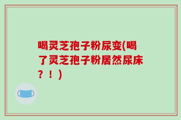 喝灵芝孢子粉尿变(喝了灵芝孢子粉居然尿床？！)