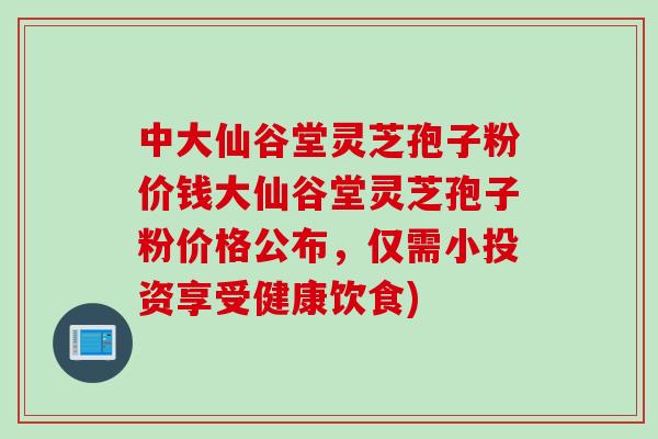 中大仙谷堂灵芝孢子粉价钱大仙谷堂灵芝孢子粉价格公布，仅需小投资享受健康饮食)