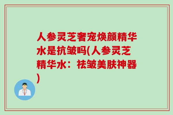 人参灵芝奢宠焕颜精华水是抗皱吗(人参灵芝精华水：祛皱美肤神器)