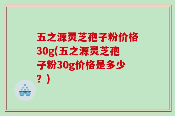 五之源灵芝孢子粉价格30g(五之源灵芝孢子粉30g价格是多少?) 五之源灵芝孢子粉价格30g(五之源灵芝孢子粉30g价格是多少?)