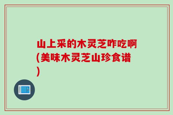 山上采的木灵芝咋吃啊(美味木灵芝山珍食谱)