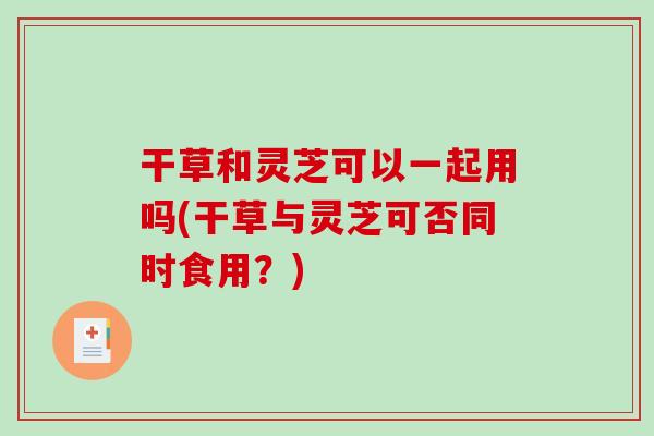 干草和灵芝可以一起用吗(干草与灵芝可否同时食用？)