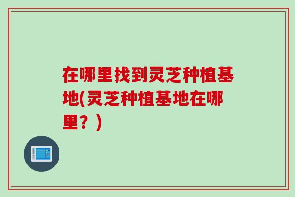 在哪里找到灵芝种植基地(灵芝种植基地在哪里？)