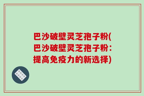 巴沙破壁灵芝孢子粉(巴沙破壁灵芝孢子粉：提高免疫力的新选择)