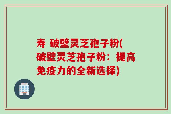 寿 破壁灵芝孢子粉(破壁灵芝孢子粉：提高免疫力的全新选择)