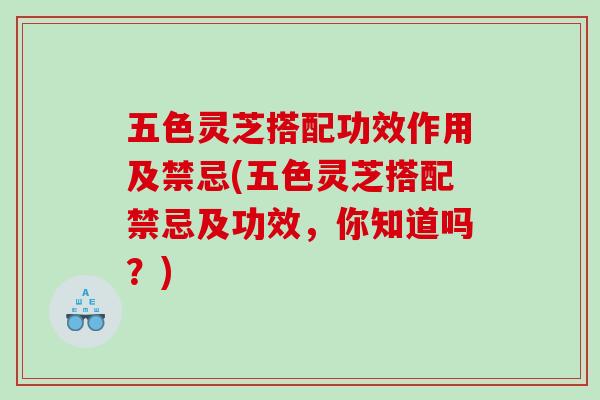 五色灵芝搭配功效作用及禁忌(五色灵芝搭配禁忌及功效，你知道吗？)