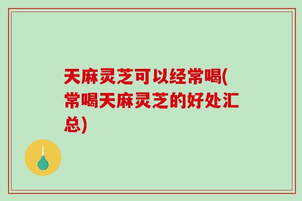 天麻灵芝可以经常喝(常喝天麻灵芝的好处汇总)