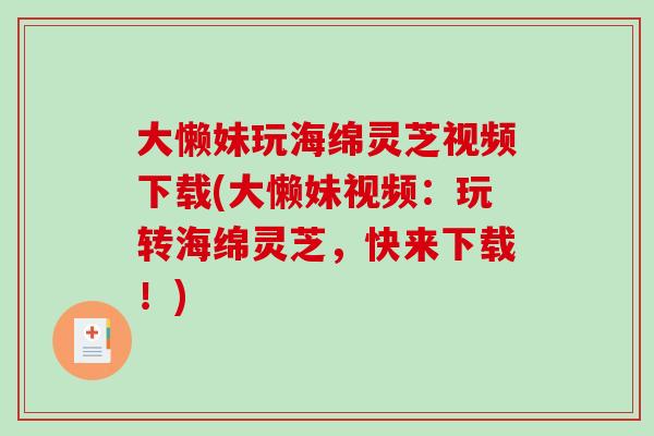 大懒妹玩海绵灵芝视频下载(大懒妹视频：玩转海绵灵芝，快来下载！)