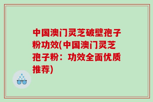 中国澳门灵芝破壁孢子粉功效(中国澳门灵芝孢子粉：功效全面优质推荐)