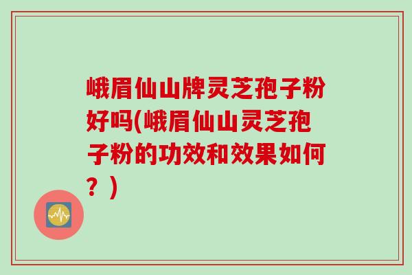 峨眉仙山牌灵芝孢子粉好吗(峨眉仙山灵芝孢子粉的功效和效果如何？)