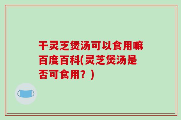 干灵芝煲汤可以食用嘛百度百科(灵芝煲汤是否可食用？)
