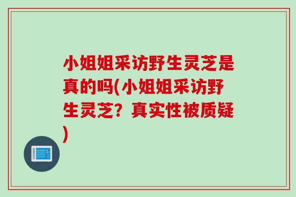 小姐姐采访野生灵芝是真的吗(小姐姐采访野生灵芝？真实性被质疑)
