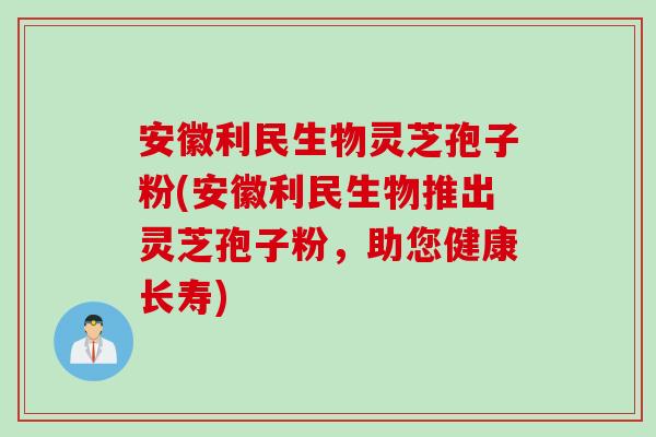 安徽利民生物灵芝孢子粉(安徽利民生物推出灵芝孢子粉,助您健康长寿) 安徽利民生物灵芝孢子粉(安徽利民生物推出灵芝孢子粉,助您健康长寿)