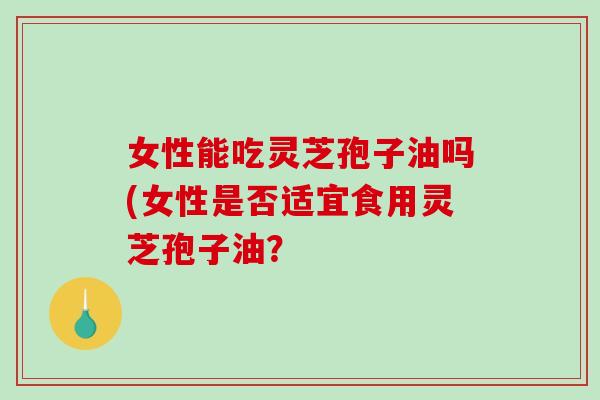 女性能吃灵芝孢子油吗(女性是否适宜食用灵芝孢子油？
