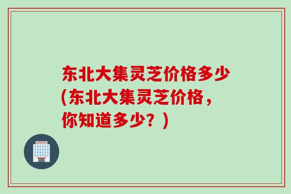 东北大集灵芝价格多少(东北大集灵芝价格，你知道多少？)