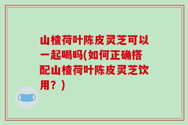 山楂荷叶陈皮灵芝可以一起喝吗(如何正确搭配山楂荷叶陈皮灵芝饮用？)