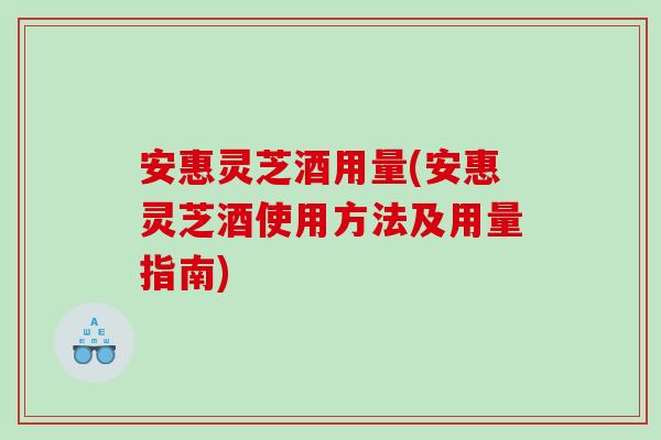 安惠灵芝酒用量(安惠灵芝酒使用方法及用量指南)