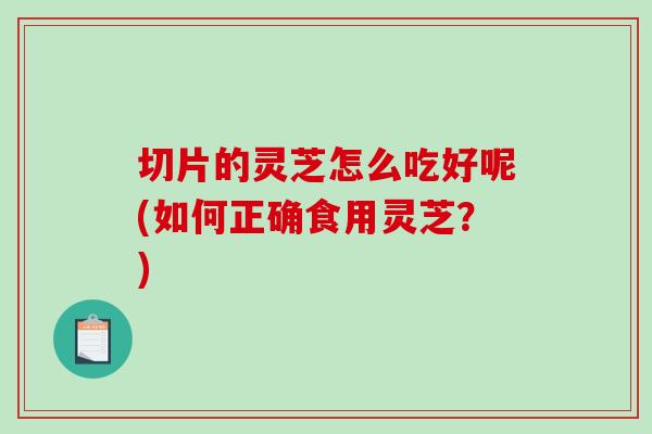 切片的灵芝怎么吃好呢(如何正确食用灵芝?) 切片的灵芝怎么吃好呢(如何正确食用灵芝?)