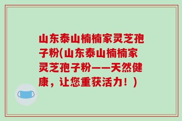 山东泰山楠楠家灵芝孢子粉(山东泰山楠楠家灵芝孢子粉——天然健康，让您重获活力！)