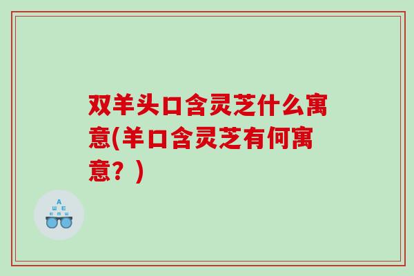 双羊头口含灵芝什么寓意(羊口含灵芝有何寓意?) 双羊头口含灵芝什么寓意(羊口含灵芝有何寓意?)