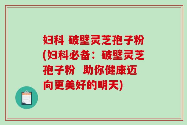 妇科 破壁灵芝孢子粉(妇科必备：破壁灵芝孢子粉  助你健康迈向更美好的明天)