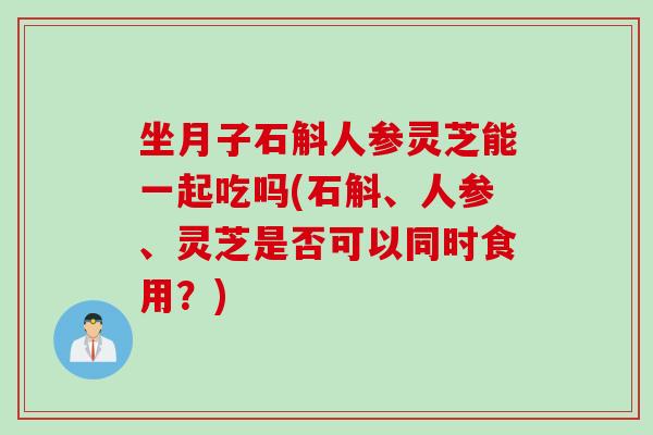 坐月子石斛人参灵芝能一起吃吗(石斛、人参、灵芝是否可以同时食用？)