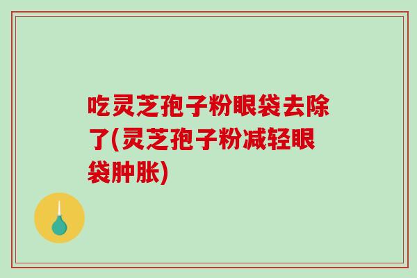 吃灵芝孢子粉眼袋去除了(灵芝孢子粉减轻眼袋肿胀)