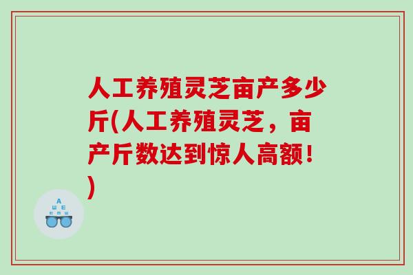 人工养殖灵芝亩产多少斤(人工养殖灵芝，亩产斤数达到惊人高额！)