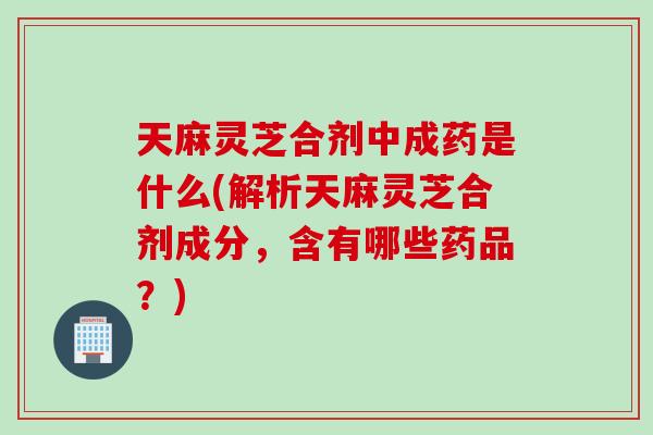 天麻灵芝合剂中成药是什么(解析天麻灵芝合剂成分，含有哪些药品？)