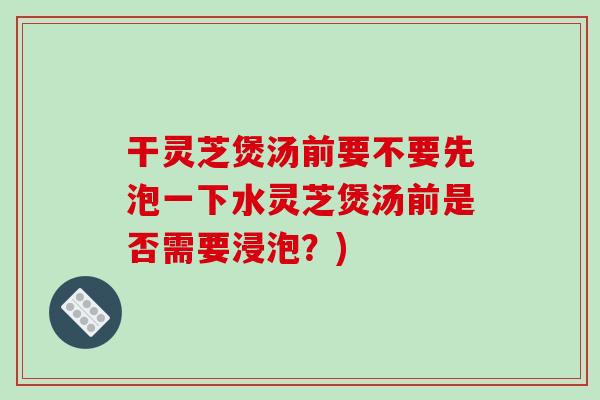 干灵芝煲汤前要不要先泡一下水灵芝煲汤前是否需要浸泡？)