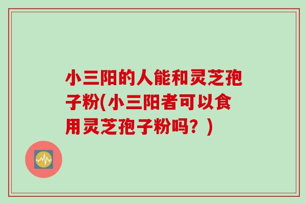 小三阳的人能和灵芝孢子粉(小三阳者可以食用灵芝孢子粉吗？)