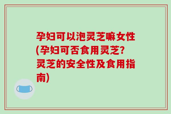孕妇可以泡灵芝嘛女性(孕妇可否食用灵芝？灵芝的安全性及食用指南)