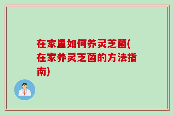 在家里如何养灵芝菌(在家养灵芝菌的方法指南) 在家里如何养灵芝菌(在家养灵芝菌的方法指南)