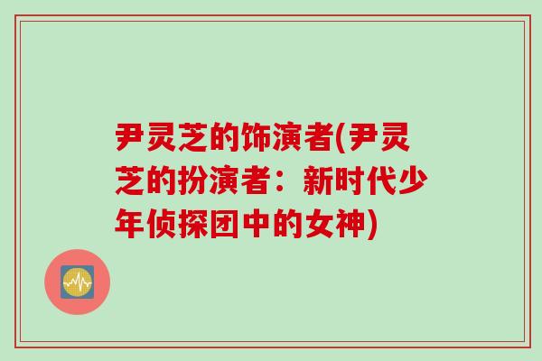 尹灵芝的饰演者(尹灵芝的扮演者：新时代少年侦探团中的女神)