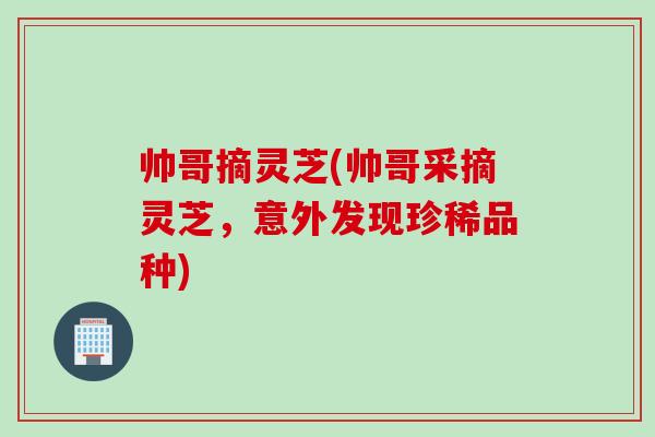 帅哥摘灵芝(帅哥采摘灵芝，意外发现珍稀品种)