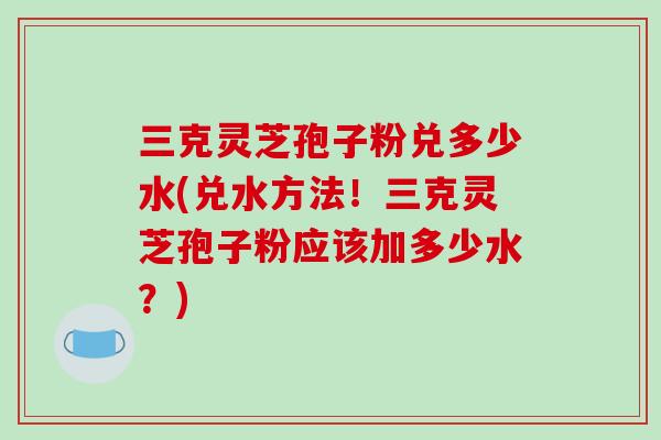 三克灵芝孢子粉兑多少水(兑水方法！三克灵芝孢子粉应该加多少水？)