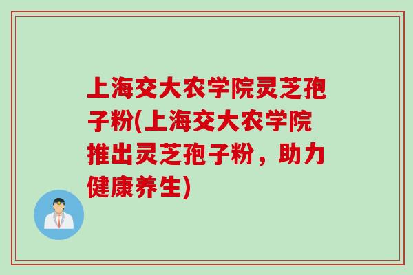 上海交大农学院灵芝孢子粉(上海交大农学院推出灵芝孢子粉，助力健康养生)