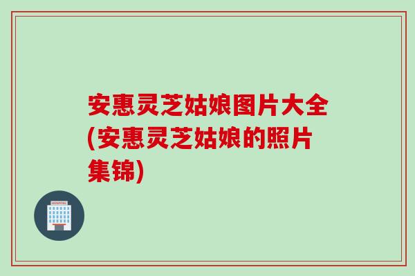 安惠灵芝姑娘图片大全(安惠灵芝姑娘的照片集锦)