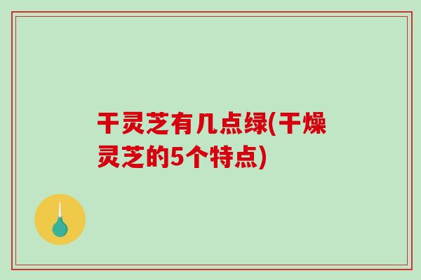 干灵芝有几点绿(干燥灵芝的5个特点)