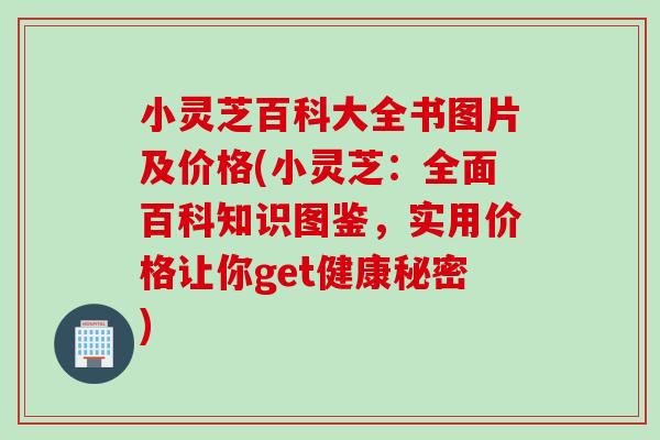 小灵芝百科大全书图片及价格(小灵芝：全面百科知识图鉴，实用价格让你get健康秘密)