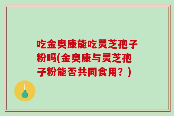 吃金奥康能吃灵芝孢子粉吗(金奥康与灵芝孢子粉能否共同食用？)