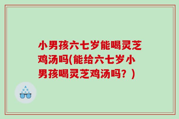小男孩六七岁能喝灵芝鸡汤吗(能给六七岁小男孩喝灵芝鸡汤吗?) 小男孩六七岁能喝灵芝鸡汤吗(能给六七岁小男孩喝灵芝鸡汤吗?)