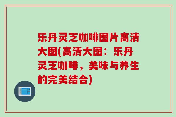 乐丹灵芝咖啡图片高清大图(高清大图：乐丹灵芝咖啡，美味与养生的完美结合)
