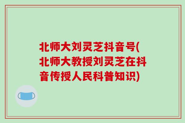 北师大刘灵芝抖音号(北师大教授刘灵芝在抖音传授人民科普知识)