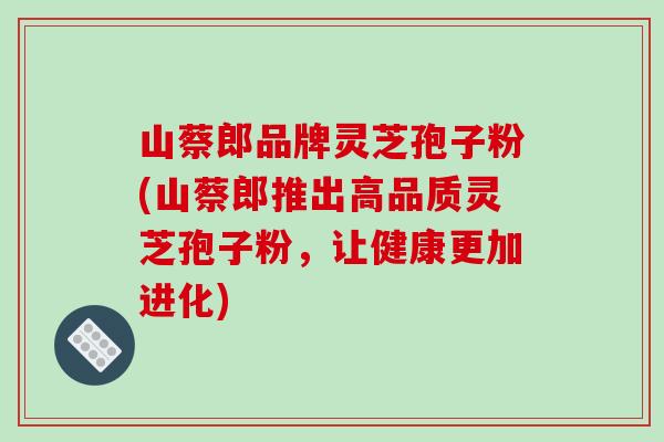 山蔡郎品牌灵芝孢子粉(山蔡郎推出高品质灵芝孢子粉,让健康更加进化) 山蔡郎品牌灵芝孢子粉(山蔡郎推出高品质灵芝孢子粉,让健康更加进化)