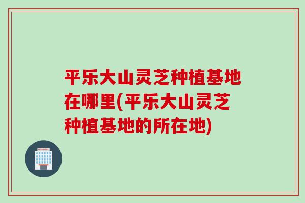 平乐大山灵芝种植基地在哪里(平乐大山灵芝种植基地的所在地)
