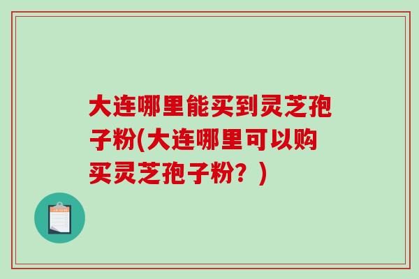 大连哪里能买到灵芝孢子粉(大连哪里可以购买灵芝孢子粉？)