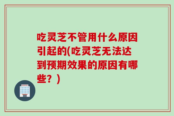 吃灵芝不管用什么原因引起的(吃灵芝无法达到预期效果的原因有哪些？)