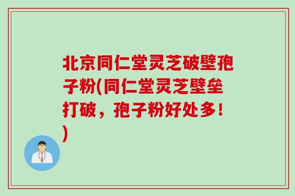 北京同仁堂灵芝破壁孢子粉(同仁堂灵芝壁垒打破，孢子粉好处多！)