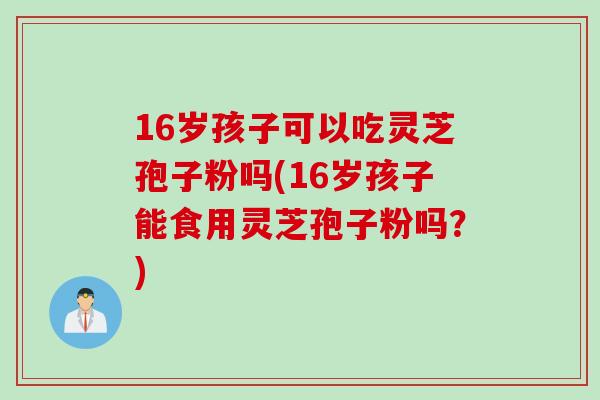 16岁孩子可以吃灵芝孢子粉吗(16岁孩子能食用灵芝孢子粉吗？)